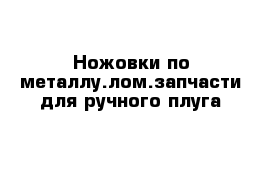 Ножовки по металлу.лом.запчасти для ручного плуга